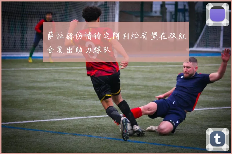 萨拉赫伤情待定阿利松有望在双红会复出助力球队