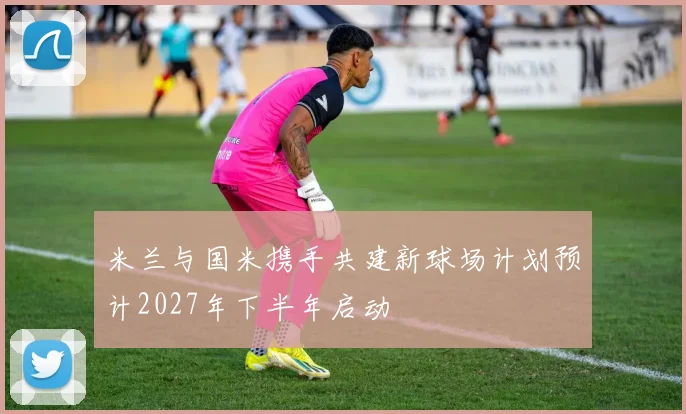 米兰与国米携手共建新球场计划预计2027年下半年启动