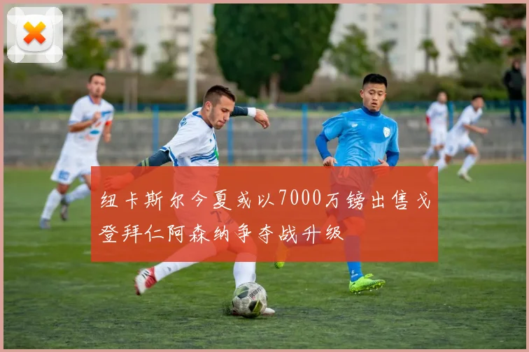 纽卡斯尔今夏或以7000万镑出售戈登拜仁阿森纳争夺战升级