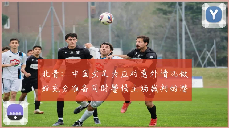 北青：中国女足为应对意外情况做好充分准备同时警惕主场裁判的潜在影响