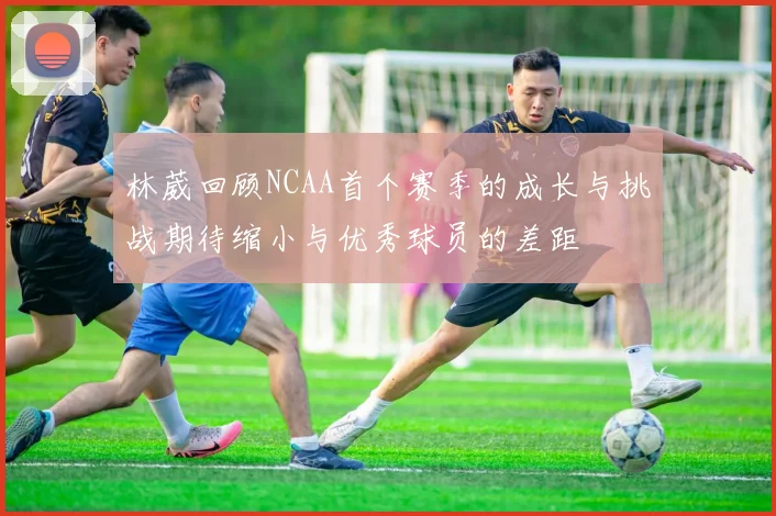 林葳回顾NCAA首个赛季的成长与挑战期待缩小与优秀球员的差距