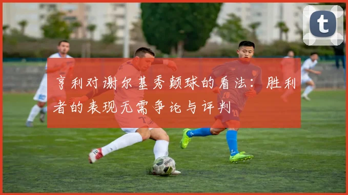 亨利对谢尔基秀颠球的看法：胜利者的表现无需争论与评判