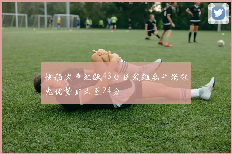 快船次节狂飙43分逆袭雄鹿半场领先优势扩大至24分