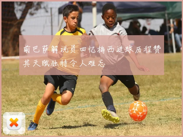 前巴萨解说员回忆梅西进球历程赞其天赋独特令人难忘
