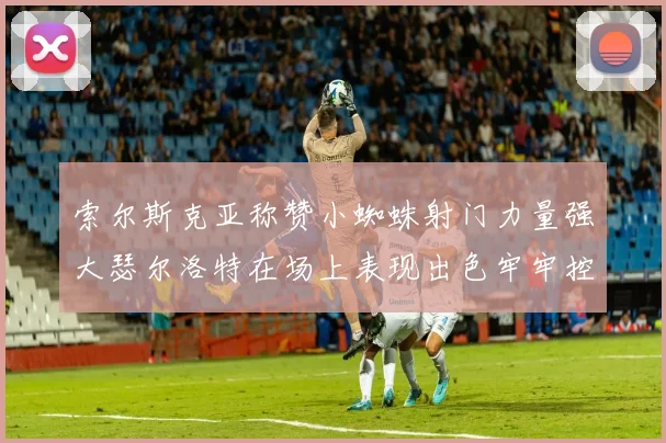 索尔斯克亚称赞小蜘蛛射门力量强大瑟尔洛特在场上表现出色牢牢控制后卫