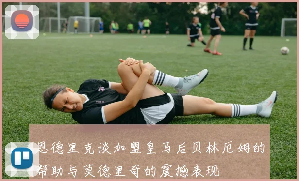恩德里克谈加盟皇马后贝林厄姆的帮助与莫德里奇的震撼表现