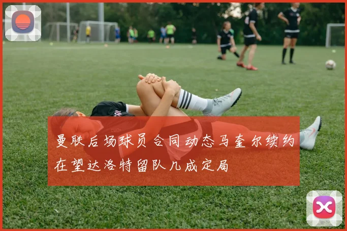 曼联后场球员合同动态马奎尔续约在望达洛特留队几成定局