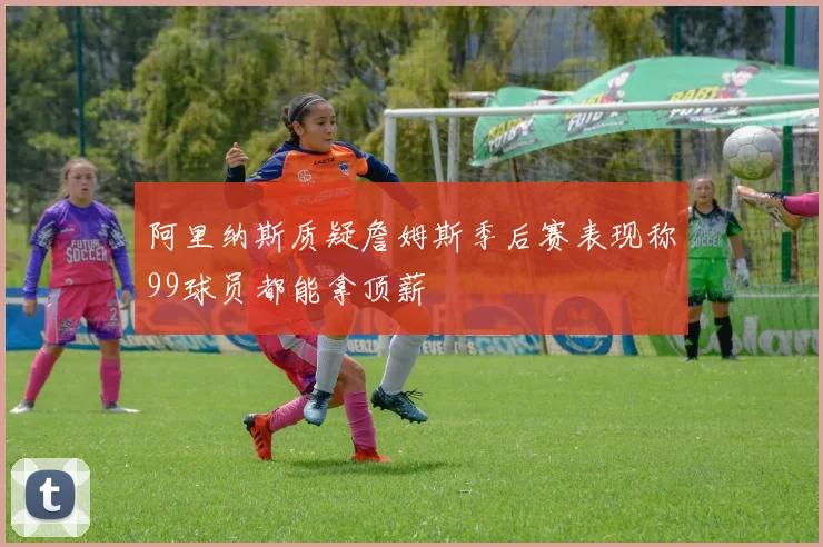 阿里纳斯质疑詹姆斯季后赛表现称99球员都能拿顶薪