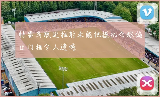 特雷乌跟进推射未能把握机会球偏出门框令人遗憾