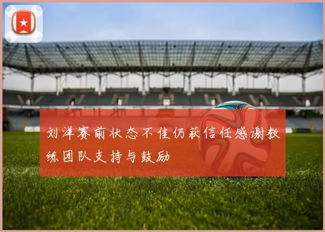 刘洋赛前状态不佳仍获信任感谢教练团队支持与鼓励
