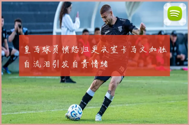 皇马球员愤怒归更衣室卡马文加独自流泪引发自责情绪
