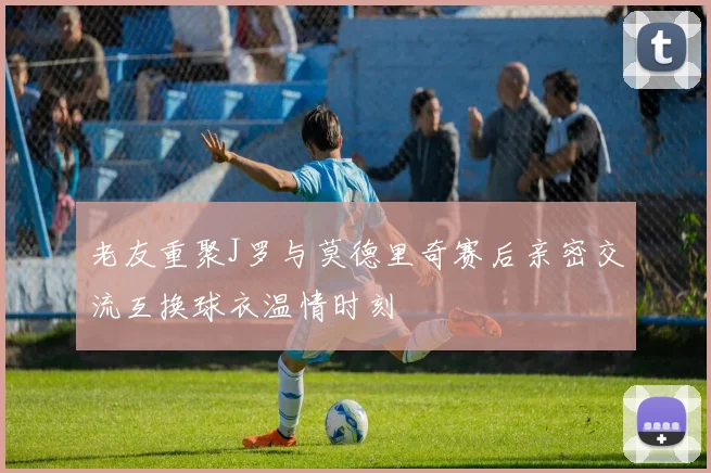 老友重聚J罗与莫德里奇赛后亲密交流互换球衣温情时刻